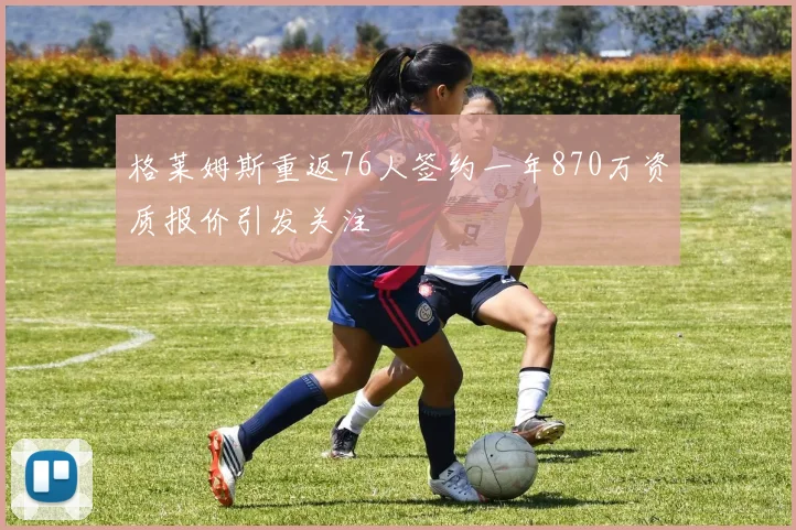 格莱姆斯重返76人签约一年870万资质报价引发关注