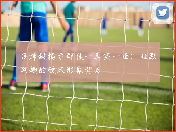 吕焯毅揭示邵佳一真实一面：幽默风趣的硬汉形象背后