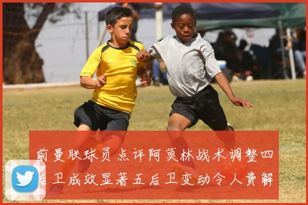 前曼联球员点评阿莫林战术调整四后卫成效显著五后卫变动令人费解