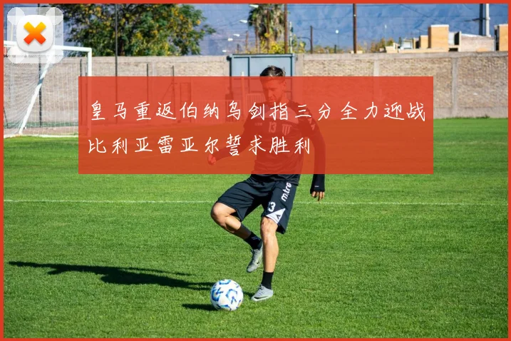 皇马重返伯纳乌剑指三分全力迎战比利亚雷亚尔誓求胜利