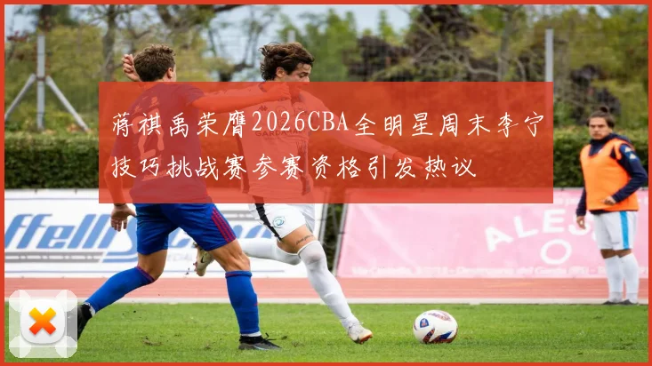 蒋祺禹荣膺2026CBA全明星周末李宁技巧挑战赛参赛资格引发热议