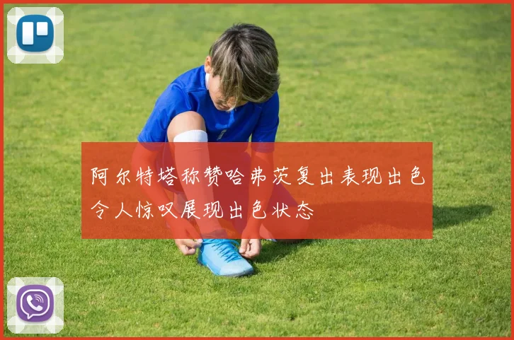 阿尔特塔称赞哈弗茨复出表现出色令人惊叹展现出色状态