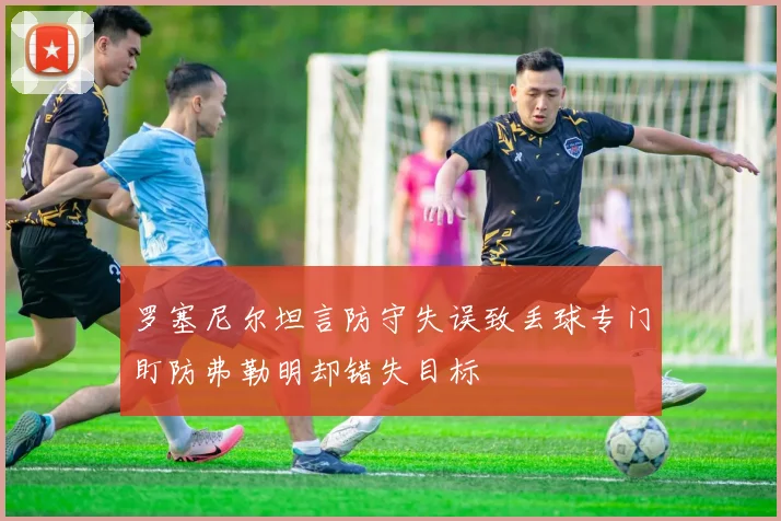 罗塞尼尔坦言防守失误致丢球专门盯防弗勒明却错失目标