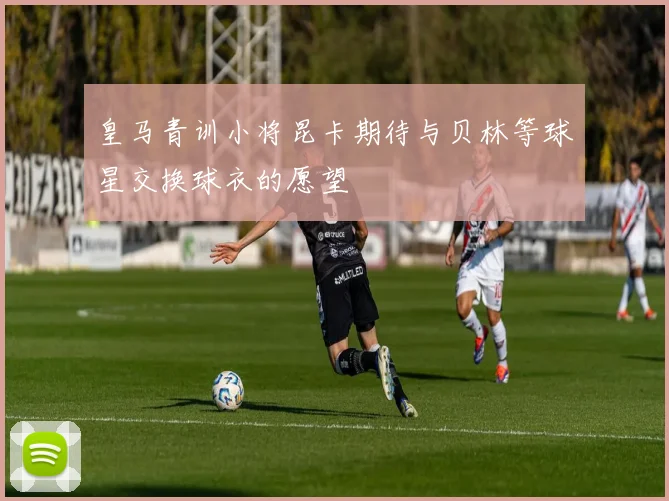 皇马青训小将昆卡期待与贝林等球星交换球衣的愿望