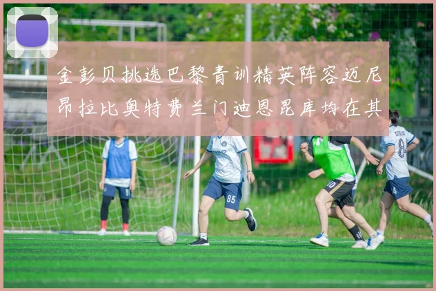 金彭贝挑选巴黎青训精英阵容迈尼昂拉比奥特费兰门迪恩昆库均在其中
