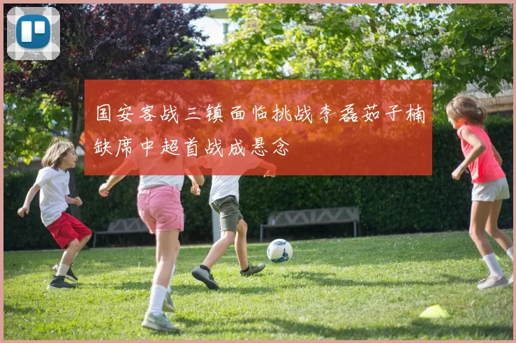 国安客战三镇面临挑战李磊茹子楠缺席中超首战成悬念