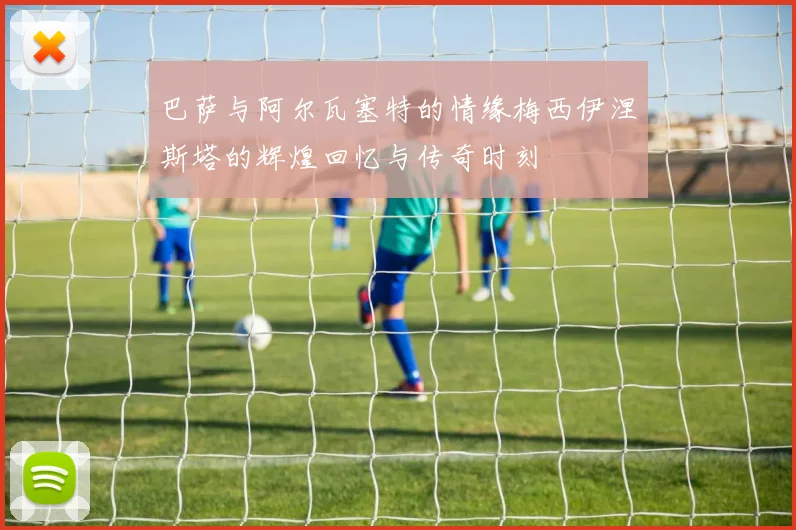 巴萨与阿尔瓦塞特的情缘梅西伊涅斯塔的辉煌回忆与传奇时刻