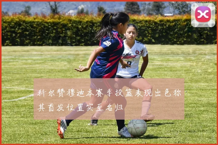 科尔赞穆迪本赛季投篮表现出色称其首发位置实至名归