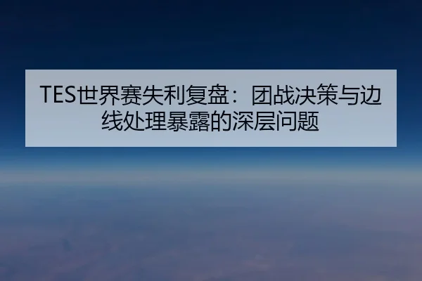 TES世界赛失利复盘：团战决策与边线处理暴露的深层问题